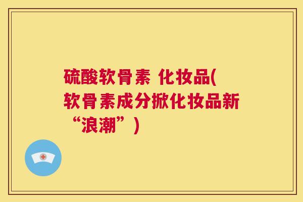 硫酸软骨素 化妆品(软骨素成分掀化妆品新“浪潮”)