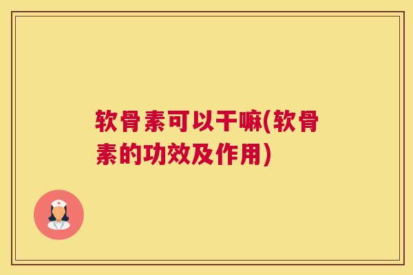 软骨素可以干嘛(软骨素的功效及作用)
