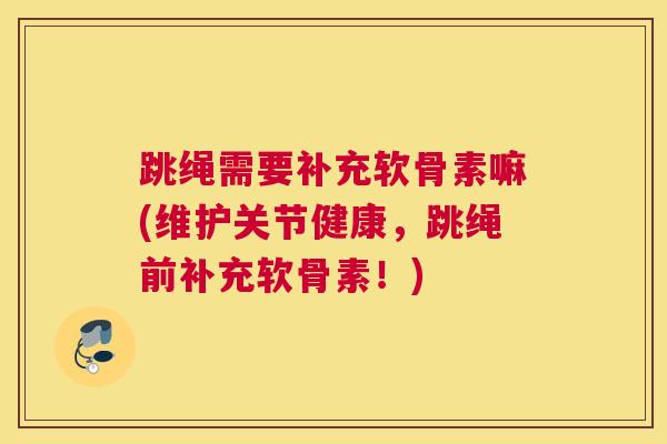 跳绳需要补充软骨素嘛(维护关节健康，跳绳前补充软骨素！)