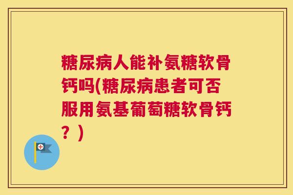 糖尿病人能补氨糖软骨钙吗(糖尿病患者可否服用氨基葡萄糖软骨钙？)