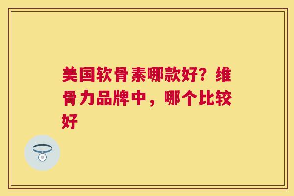 美国软骨素哪款好？维骨力品牌中，哪个比较好