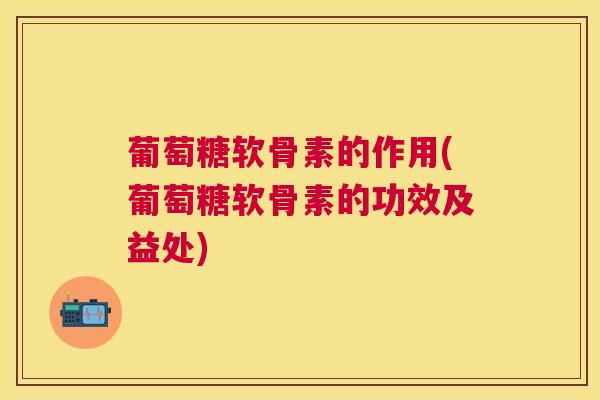 葡萄糖软骨素的作用(葡萄糖软骨素的功效及益处)