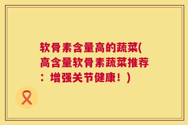 软骨素含量高的蔬菜(高含量软骨素蔬菜推荐：增强关节健康！)