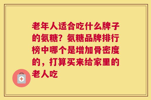 老年人适合吃什么牌子的氨糖？氨糖品牌排行榜中哪个是增加骨密度的，打算买来给家里的老人吃