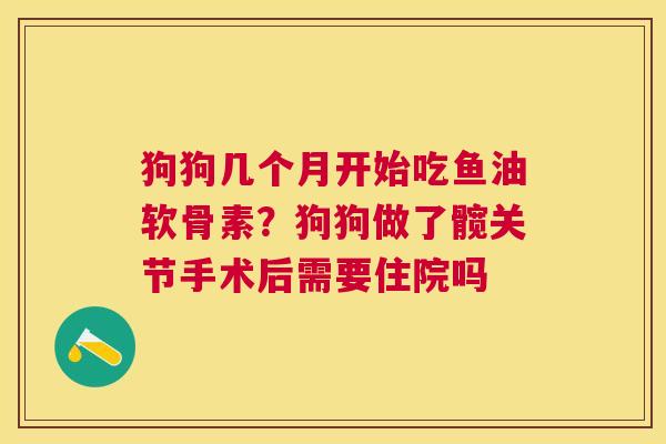 狗狗几个月开始吃鱼油软骨素？狗狗做了髋关节手术后需要住院吗