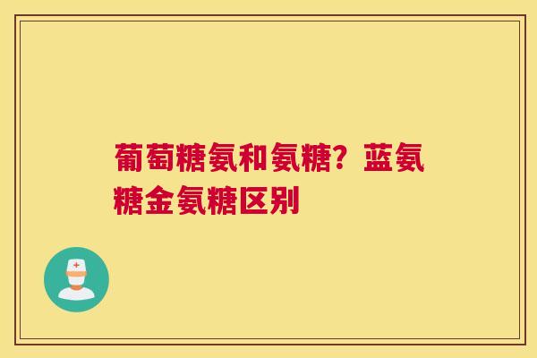 葡萄糖氨和氨糖？蓝氨糖金氨糖区别