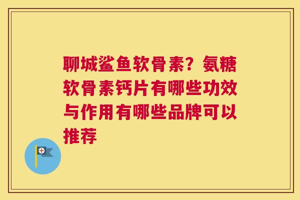 聊城鲨鱼软骨素？氨糖软骨素钙片有哪些功效与作用有哪些品牌可以推荐