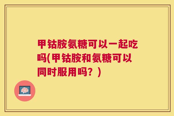 甲钴胺氨糖可以一起吃吗(甲钴胺和氨糖可以同时服用吗？)