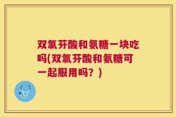 双氯芬酸和氨糖一块吃吗(双氯芬酸和氨糖可一起服用吗？)