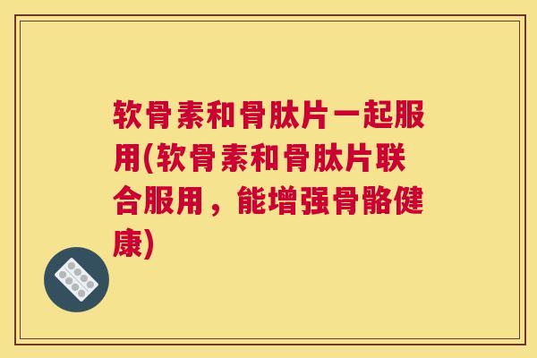 软骨素和骨肽片一起服用(软骨素和骨肽片联合服用，能增强骨骼健康)