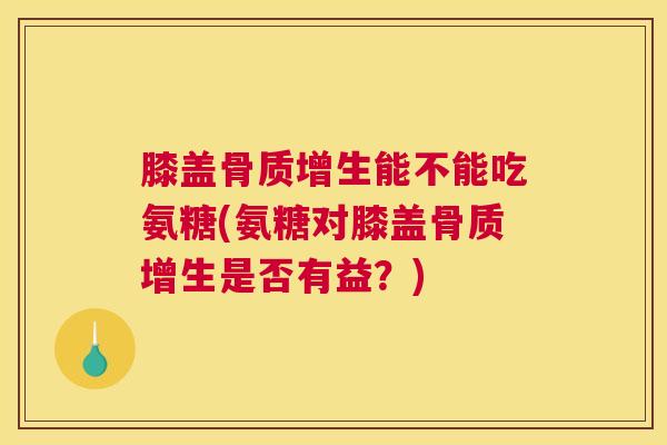 膝盖骨质增生能不能吃氨糖(氨糖对膝盖骨质增生是否有益？)