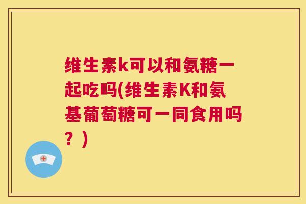 维生素k可以和氨糖一起吃吗(维生素K和氨基葡萄糖可一同食用吗?) 维生素k可以和氨糖一起吃吗(维生素K和氨基葡萄糖可一同食用吗?)
