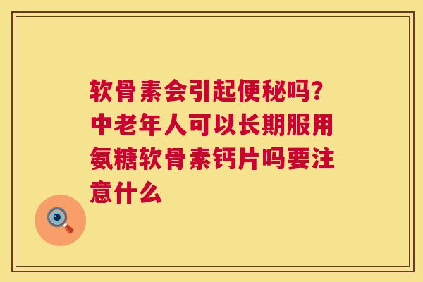软骨素会引起便秘吗?中老年人可以长期服用氨糖软骨素钙片吗要注意什么