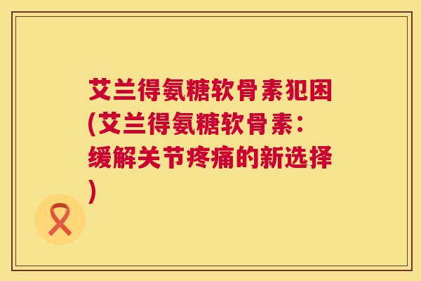 艾兰得氨糖软骨素犯困(艾兰得氨糖软骨素:缓解关节的新选择) 艾兰得氨糖软骨素犯困(艾兰得氨糖软骨素:缓解关节的新选择)