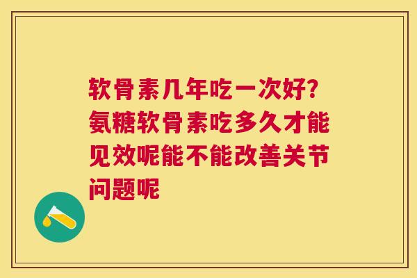 软骨素几年吃一次好？氨糖软骨素吃多久才能见效呢能不能改善关节问题呢