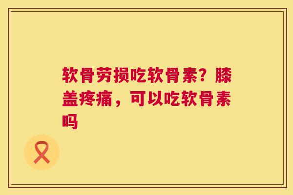 软骨劳损吃软骨素?膝盖疼痛,可以吃软骨素吗