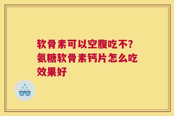 软骨素可以空腹吃不?氨糖软骨素钙片怎么吃效果好