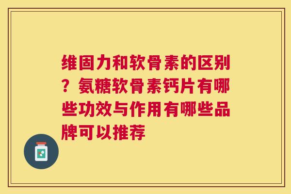 维固力和软骨素的区别?氨糖软骨素钙片有哪些功效与作用有哪些品牌可以推荐