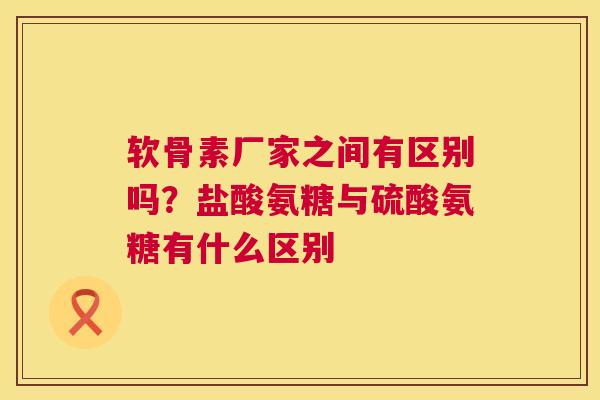 软骨素厂家之间有区别吗?盐酸氨糖与硫酸氨糖有什么区别 软骨素厂家之间有区别吗?盐酸氨糖与硫酸氨糖有什么区别