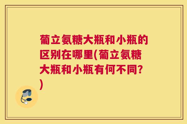 葡立氨糖大瓶和小瓶的区别在哪里(葡立氨糖大瓶和小瓶有何不同？)