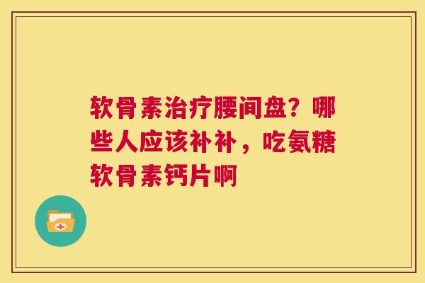 软骨素治疗腰间盘？哪些人应该补补，吃氨糖软骨素钙片啊