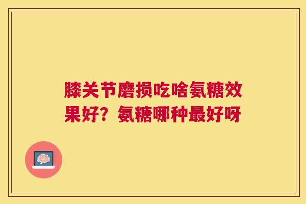 膝关节磨损吃啥氨糖效果好？氨糖哪种最好呀