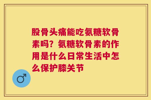 股骨头痛能吃氨糖软骨素吗？氨糖软骨素的作用是什么日常生活中怎么保护膝关节