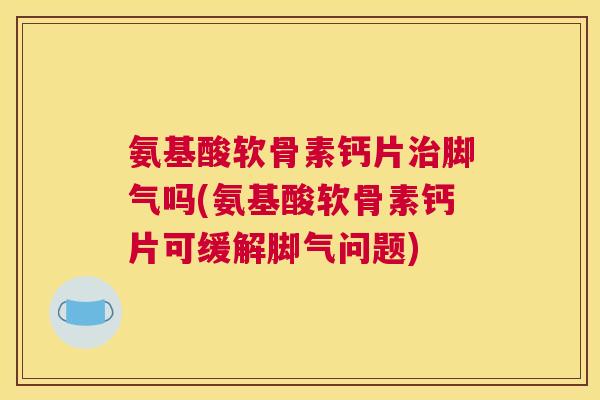 氨基酸软骨素钙片治脚气吗(氨基酸软骨素钙片可缓解脚气问题)