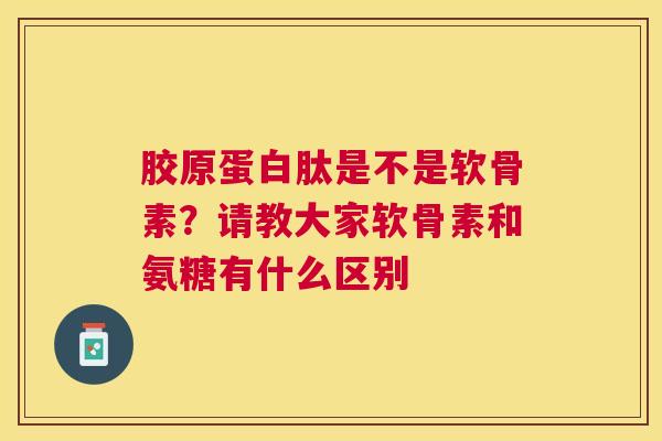 胶原蛋白肽是不是软骨素？请教大家软骨素和氨糖有什么区别