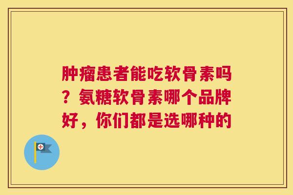 肿瘤患者能吃软骨素吗？氨糖软骨素哪个品牌好，你们都是选哪种的