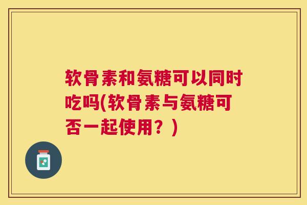软骨素和氨糖可以同时吃吗(软骨素与氨糖可否一起使用?)