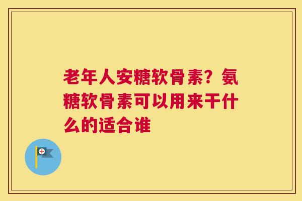 老年人安糖软骨素?氨糖软骨素可以用来干什么的适合谁 老年人安糖软骨素?氨糖软骨素可以用来干什么的适合谁