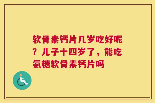 软骨素钙片几岁吃好呢？儿子十四岁了，能吃氨糖软骨素钙片吗