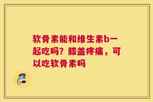 软骨素能和维生素b一起吃吗?膝盖疼痛,可以吃软骨素吗