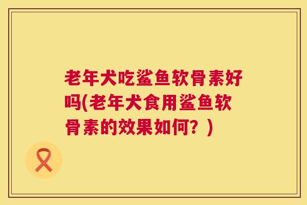 老年犬吃鲨鱼软骨素好吗(老年犬食用鲨鱼软骨素的效果如何?) 老年犬吃鲨鱼软骨素好吗(老年犬食用鲨鱼软骨素的效果如何?)