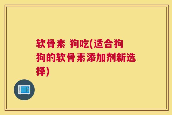 软骨素 狗吃(适合狗狗的软骨素添加剂新选择)