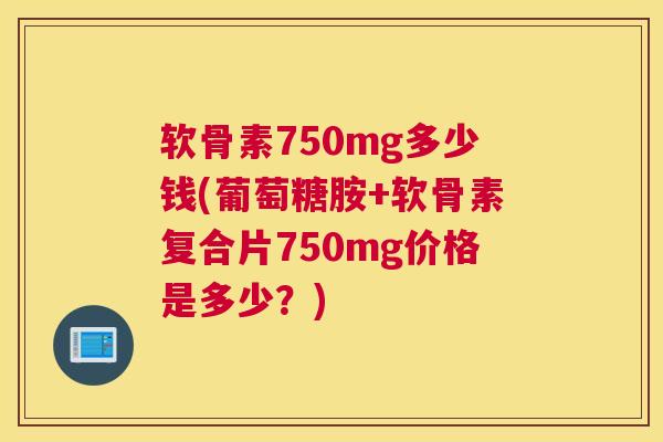 软骨素750mg多少钱(葡萄糖胺+软骨素复合片750mg价格是多少?)