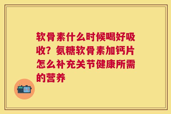 软骨素什么时候喝好吸收？氨糖软骨素加钙片怎么补充关节健康所需的营养
