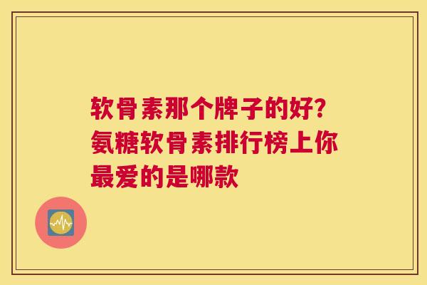 软骨素那个牌子的好?氨糖软骨素排行榜上你最爱的是哪款