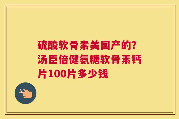 硫酸软骨素美国产的?汤臣倍健氨糖软骨素钙片100片多少钱