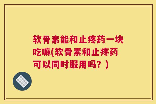 软骨素能和止疼药一块吃嘛(软骨素和止疼药可以同时服用吗?)