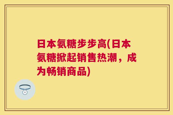 日本氨糖步步高(日本氨糖掀起销售热潮,成为畅销商品)