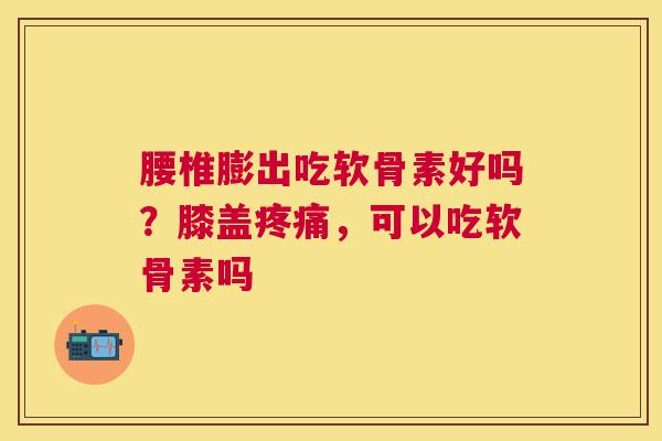 腰椎膨出吃软骨素好吗?膝盖疼痛,可以吃软骨素吗