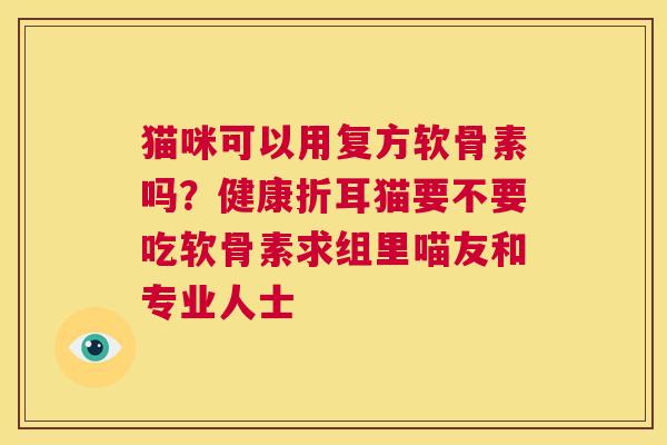 猫咪可以用复方软骨素吗?健康折耳猫要不要吃软骨素求组里喵友和专业人士 猫咪可以用复方软骨素吗?健康折耳猫要不要吃软骨素求组里喵友和专业人士