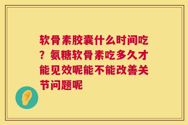 软骨素胶囊什么时间吃？氨糖软骨素吃多久才能见效呢能不能改善关节问题呢