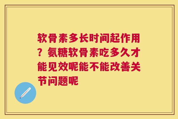 软骨素多长时间起作用？氨糖软骨素吃多久才能见效呢能不能改善关节问题呢