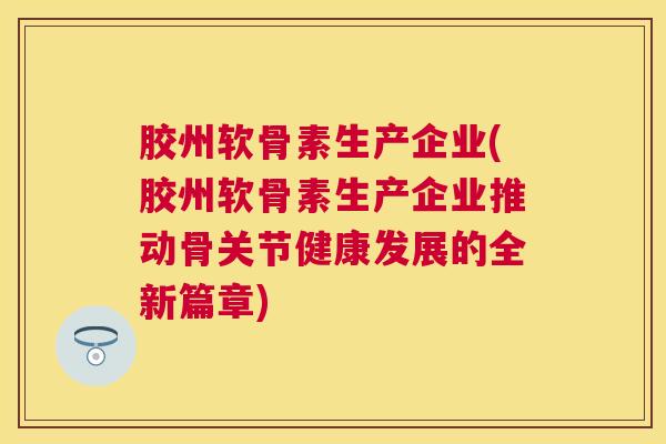 胶州软骨素生产企业(胶州软骨素生产企业推动骨关节健康发展的全新篇章)