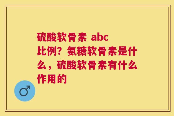 硫酸软骨素 abc 比例?氨糖软骨素是什么,硫酸软骨素有什么作用的