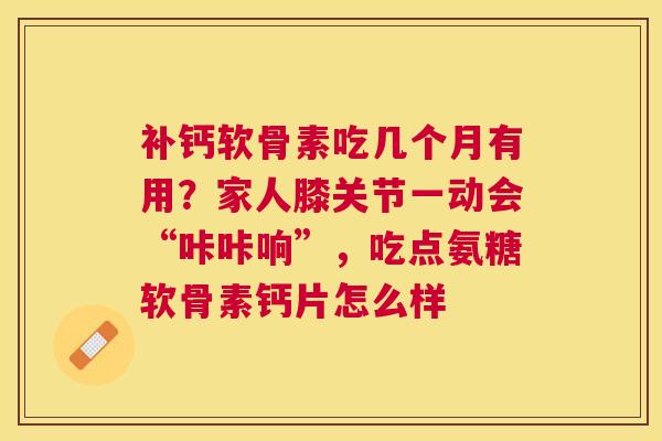 补钙软骨素吃几个月有用？家人膝关节一动会“咔咔响”，吃点氨糖软骨素钙片怎么样