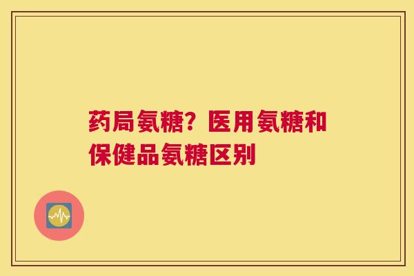 药局氨糖？医用氨糖和保健品氨糖区别